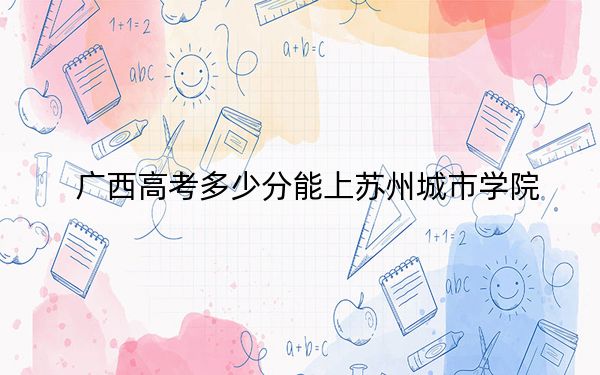 广西高考多少分能上苏州城市学院？附2022-2024年最低录取分数线