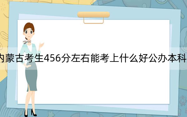 内蒙古考生456分左右能考上什么好公办本科大学？（供2025年考生参考）