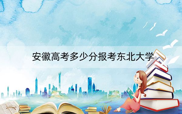 安徽高考多少分报考东北大学？2024年历史类录取分615分 物理类609分