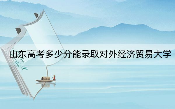 山东高考多少分能录取对外经济贸易大学？2024年综合最低618分