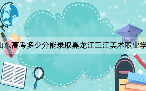 山东高考多少分能录取黑龙江三江美术职业学院？附2022-2024年最低录取分数线