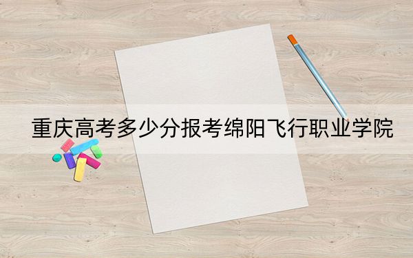 重庆高考多少分报考绵阳飞行职业学院？2024年历史类最低180分 物理类投档线252分