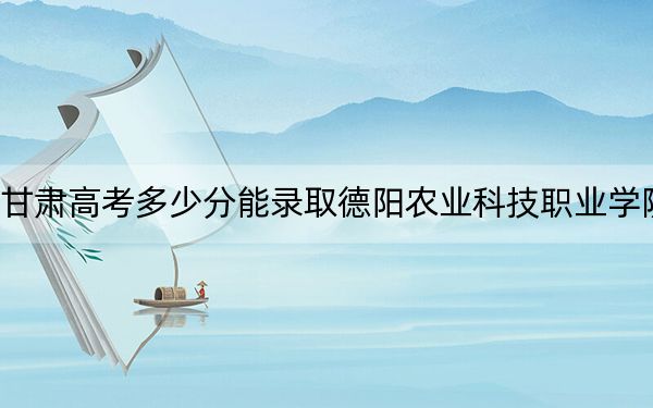 甘肃高考多少分能录取德阳农业科技职业学院？附2022-2024年最低录取分数线