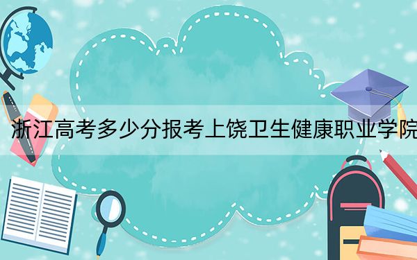 浙江高考多少分报考上饶卫生健康职业学院？2024年最低录取分数线471分