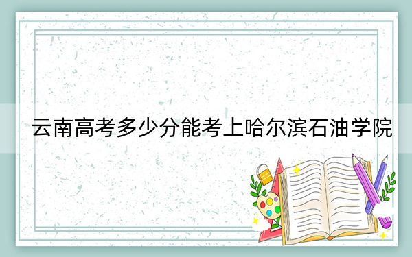 云南高考多少分能考上哈尔滨石油学院？附2022-2024年最低录取分数线