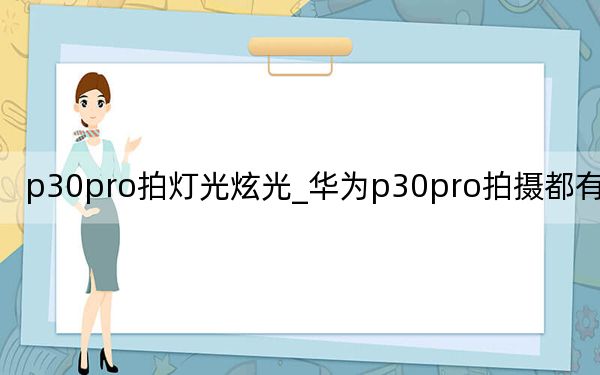 p30pro拍灯光炫光_华为p30pro拍摄都有光斑吗