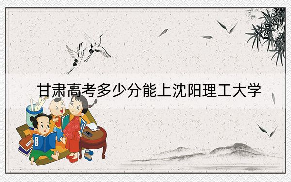 甘肃高考多少分能上沈阳理工大学？附2022-2024年最低录取分数线