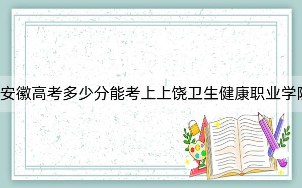 安徽高考多少分能考上上饶卫生健康职业学院？2024年历史类290分 物理类投档线365分