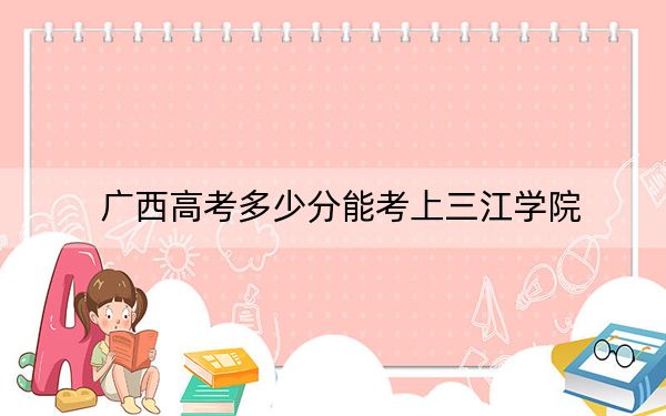 广西高考多少分能考上三江学院？附2022-2024年最低录取分数线