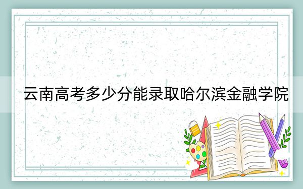 云南高考多少分能录取哈尔滨金融学院？附2022-2024年最低录取分数线