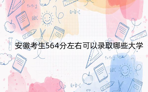 安徽考生564分左右可以录取哪些大学？（附带2022-2024年564左右大学名单）