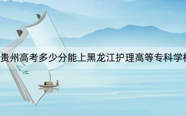 贵州高考多少分能上黑龙江护理高等专科学校？2024年历史类364分 物理类投档线335分