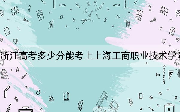 浙江高考多少分能考上上海工商职业技术学院？2024年综合投档线492分