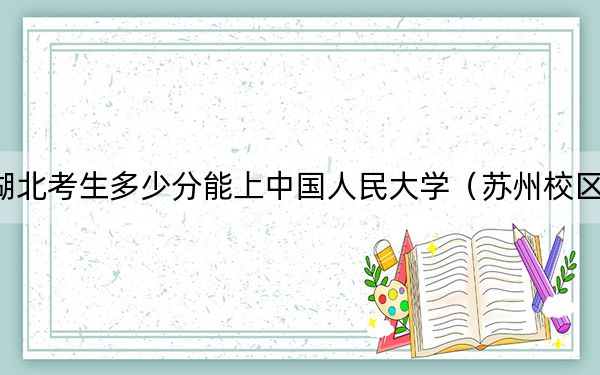 湖北考生多少分能上中国人民大学（苏州校区）？附带近三年最低录取分数线