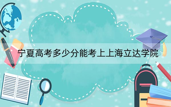 宁夏高考多少分能考上上海立达学院？附2022-2024年最低录取分数线