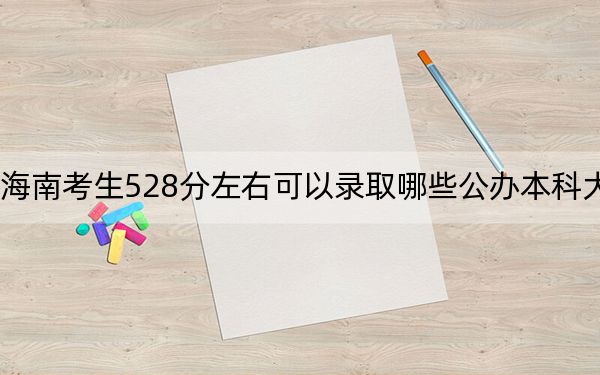 海南考生528分左右可以录取哪些公办本科大学？（附带2022-2024年528录取名单）