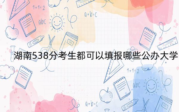 湖南538分考生都可以填报哪些公办大学？ 2025年高考可以填报54所大学