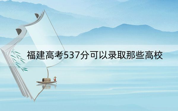 福建高考537分可以录取那些高校？（附带近三年537分大学录取名单）