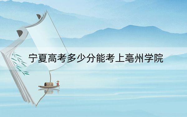 宁夏高考多少分能考上亳州学院？2024年文科投档线470分 理科最低407分