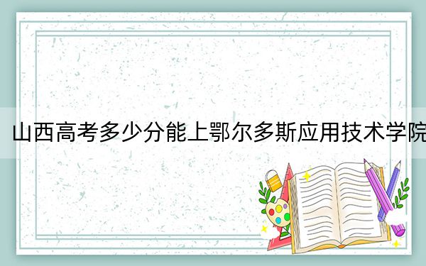 山西高考多少分能上鄂尔多斯应用技术学院？附2022-2024年最低录取分数线