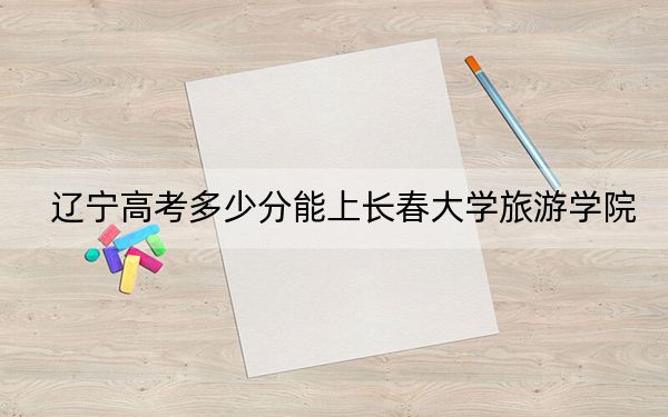 辽宁高考多少分能上长春大学旅游学院？附2022-2024年最低录取分数线