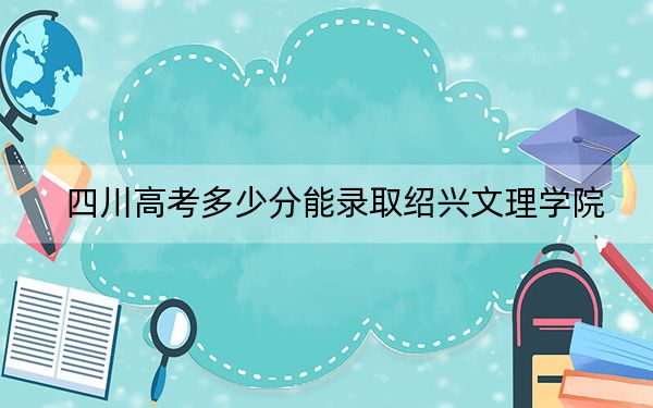 四川高考多少分能录取绍兴文理学院？附2022-2024年最低录取分数线