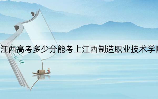 江西高考多少分能考上江西制造职业技术学院？附2022-2024年最低录取分数线