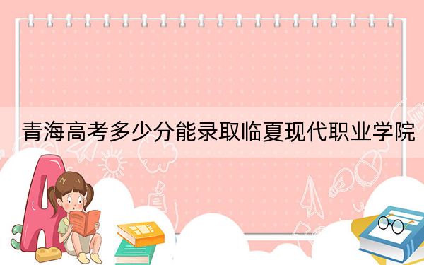 青海高考多少分能录取临夏现代职业学院？附2022-2024年最低录取分数线