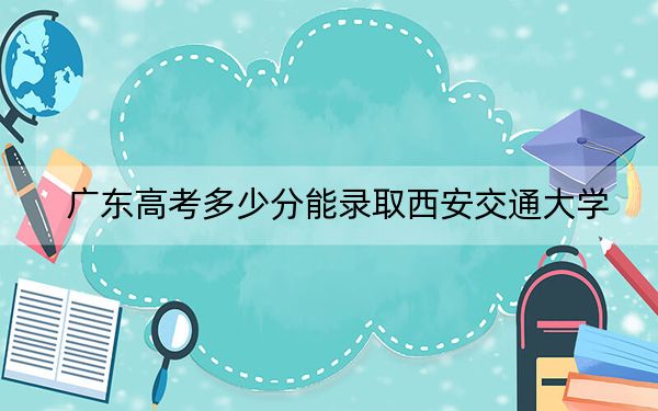 广东高考多少分能录取西安交通大学？附2022-2024年最低录取分数线