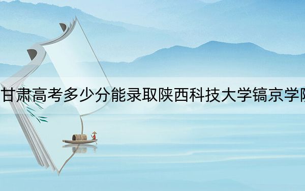 甘肃高考多少分能录取陕西科技大学镐京学院？附2022-2024年最低录取分数线