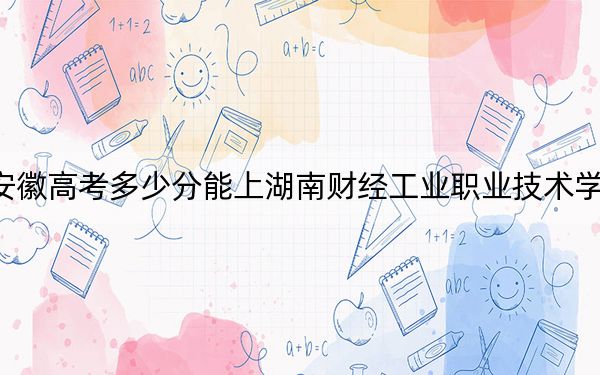 安徽高考多少分能上湖南财经工业职业技术学院？2024年历史类317分 物理类录取分408分