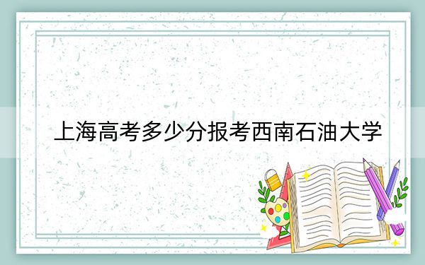 上海高考多少分报考西南石油大学？附2022-2024年最低录取分数线