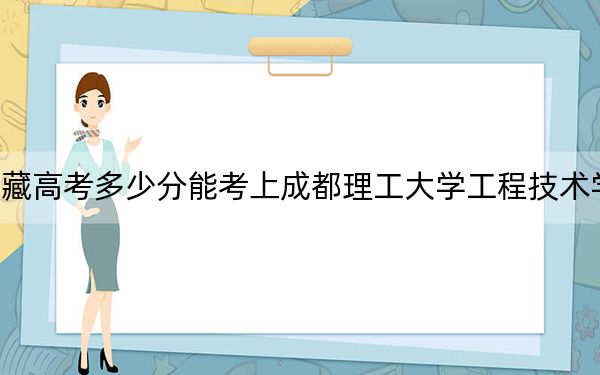 西藏高考多少分能考上成都理工大学工程技术学院？2024年录取分分