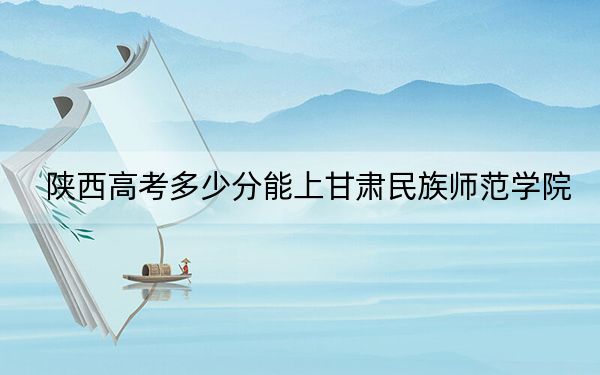 陕西高考多少分能上甘肃民族师范学院？2024年文科最低470分 理科443分