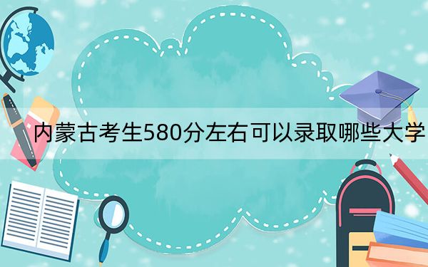 内蒙古考生580分左右可以录取哪些大学？ 2025年高考可以填报11所大学