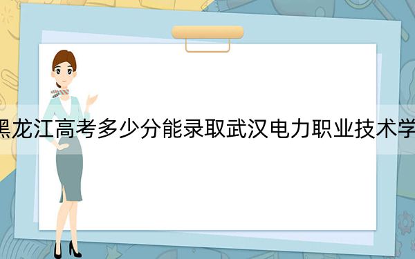 黑龙江高考多少分能录取武汉电力职业技术学院？附2022-2024年最低录取分数线