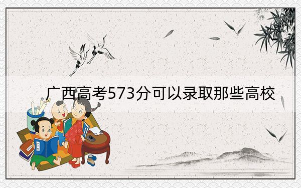 广西高考573分可以录取那些高校？（附带2022-2024年573录取名单）