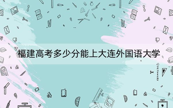 福建高考多少分能上大连外国语大学？附2022-2024年最低录取分数线