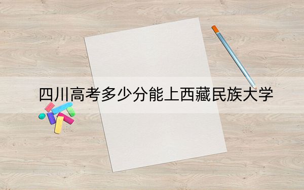 四川高考多少分能上西藏民族大学？2024年文科最低518分 理科最低534分