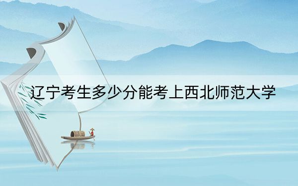 辽宁考生多少分能考上西北师范大学？附2022-2024年院校投档线