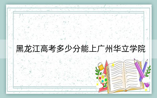 黑龙江高考多少分能上广州华立学院？附2022-2024年最低录取分数线