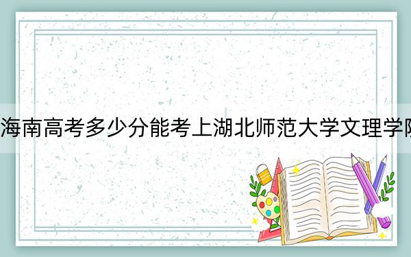 海南高考多少分能考上湖北师范大学文理学院？2024年最低录取分数线517分