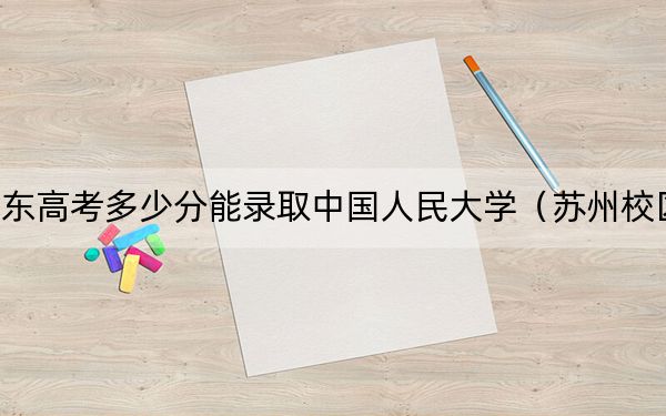 山东高考多少分能录取中国人民大学（苏州校区）？附2022-2024年最低录取分数线