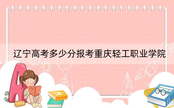 辽宁高考多少分报考重庆轻工职业学院？2024年历史类288分 物理类投档线221分