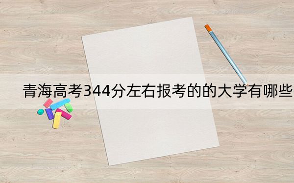 青海高考344分左右报考的的大学有哪些？ 2024年有27所录取最低分344的大学