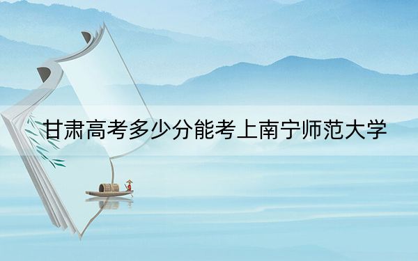 甘肃高考多少分能考上南宁师范大学？附2022-2024年最低录取分数线