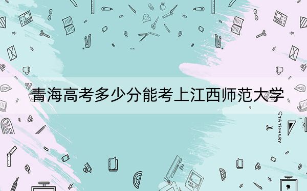 青海高考多少分能考上江西师范大学？附2022-2024年最低录取分数线