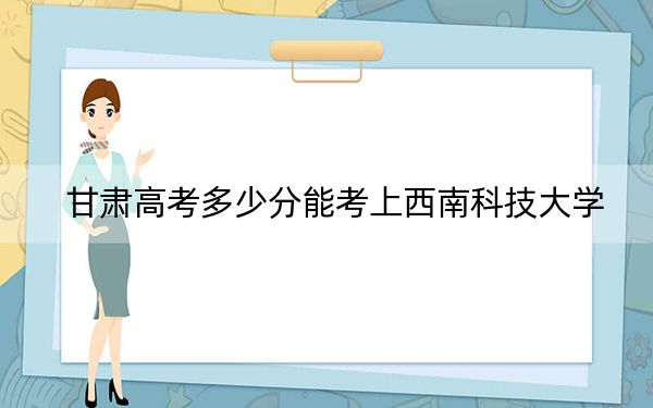 甘肃高考多少分能考上西南科技大学？附2022-2024年最低录取分数线