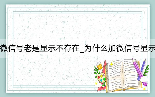 为什么加微信号老是显示不存在_为什么加微信号显示用户不存在