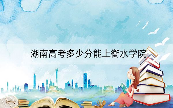 湖南高考多少分能上衡水学院？附2022-2024年最低录取分数线